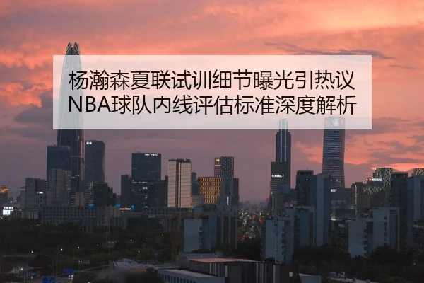 杨瀚森夏联试训细节曝光引热议 NBA球队内线评估标准深度解析